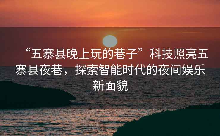 “五寨縣晚上玩的巷子”科技照亮五寨縣夜巷，探索智能時代的夜間娛樂新面貌