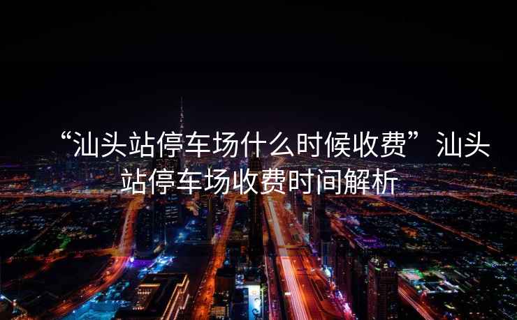“汕頭站停車場什么時候收費”汕頭站停車場收費時間解析