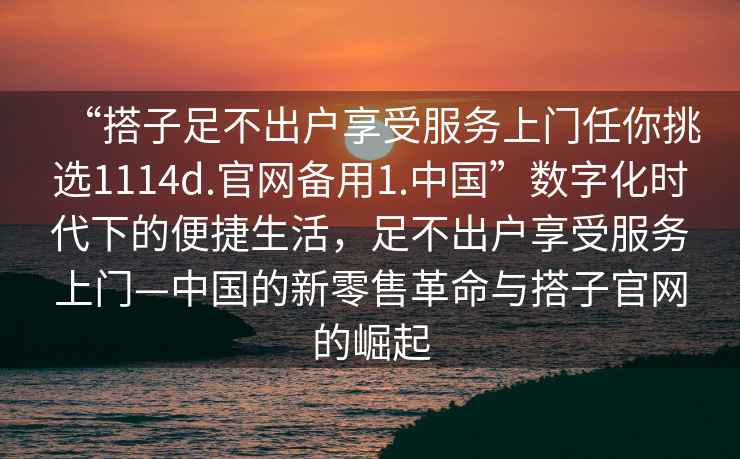 “搭子足不出戶享受服務上門任你挑選1114d.官網備用1.中國”數字化時代下的便捷生活，足不出戶享受服務上門—中國的新零售革命與搭子官網的崛起
