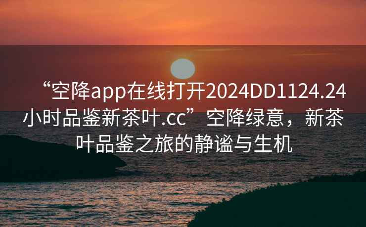 “空降app在線打開2024DD1124.24小時品鑒新茶葉.cc”空降綠意，新茶葉品鑒之旅的靜謐與生機