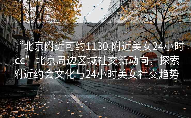 “北京附近可約1130.附近美女24小時.cc”北京周邊區域社交新動向，探索附近約會文化與24小時美女社交趨勢