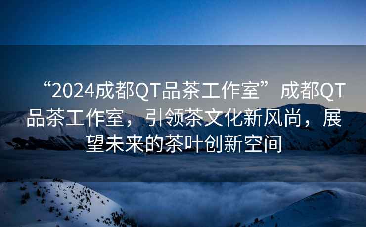 “2024成都QT品茶工作室”成都QT品茶工作室，引領茶文化新風尚，展望未來的茶葉創新空間