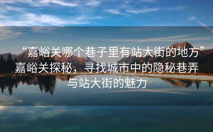 “嘉峪關哪個巷子里有站大街的地方”嘉峪關探秘，尋找城市中的隱秘巷弄與站大街的魅力