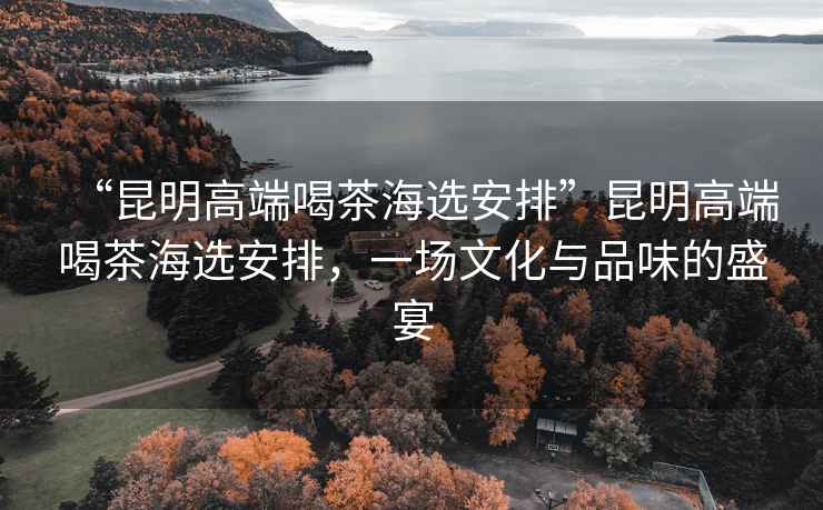 “昆明高端喝茶海選安排”昆明高端喝茶海選安排，一場文化與品味的盛宴