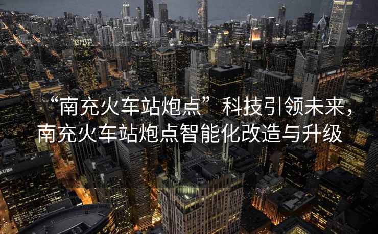 “南充火車站炮點”科技引領(lǐng)未來，南充火車站炮點智能化改造與升級