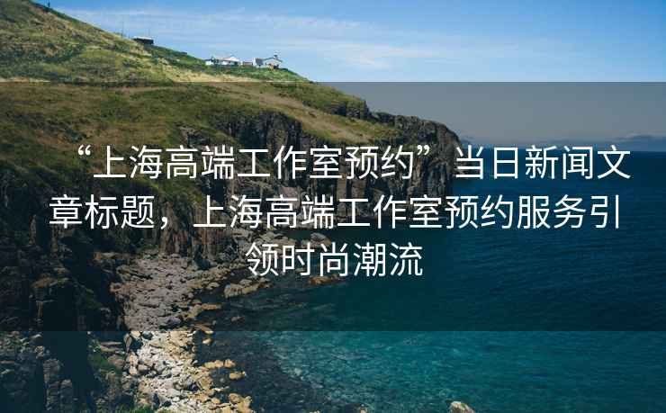 “上海高端工作室預(yù)約”當日新聞文章標題，上海高端工作室預(yù)約服務(wù)引領(lǐng)時尚潮流