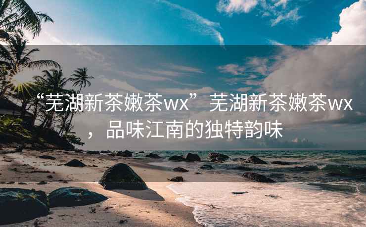 “蕪湖新茶嫩茶wx”蕪湖新茶嫩茶wx，品味江南的獨特韻味