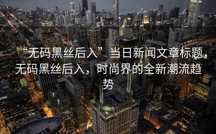 “無碼黑絲后入”當日新聞文章標題，無碼黑絲后入，時尚界的全新潮流趨勢
