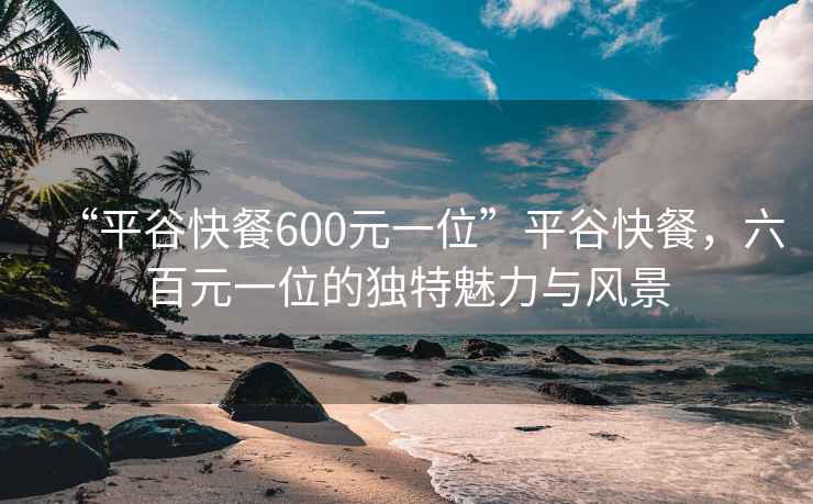 “平谷快餐600元一位”平谷快餐，六百元一位的獨(dú)特魅力與風(fēng)景