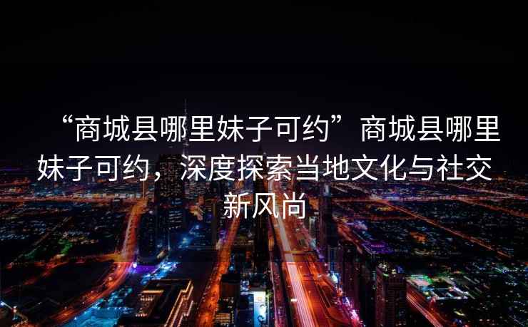 “商城縣哪里妹子可約”商城縣哪里妹子可約，深度探索當(dāng)?shù)匚幕c社交新風(fēng)尚