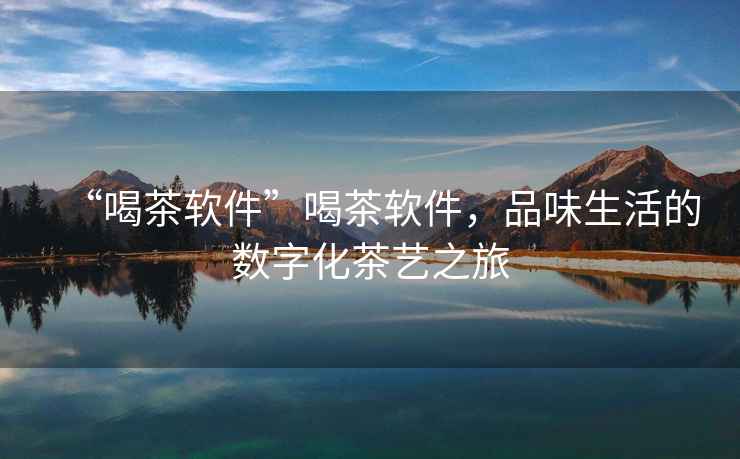 “喝茶軟件”喝茶軟件，品味生活的數(shù)字化茶藝之旅