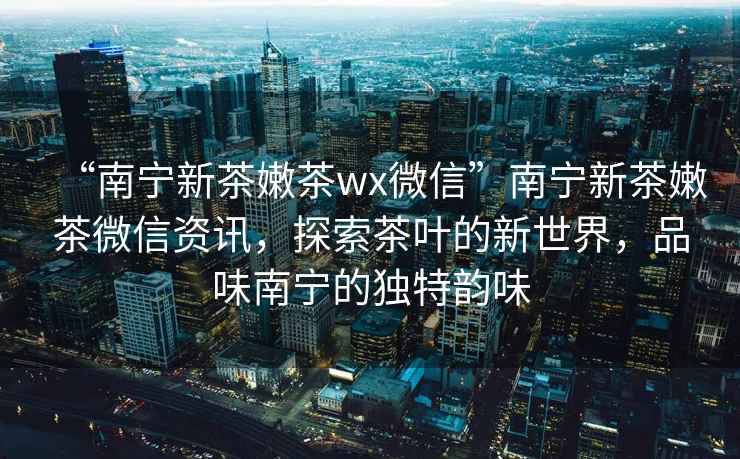 “南寧新茶嫩茶wx微信”南寧新茶嫩茶微信資訊，探索茶葉的新世界，品味南寧的獨特韻味