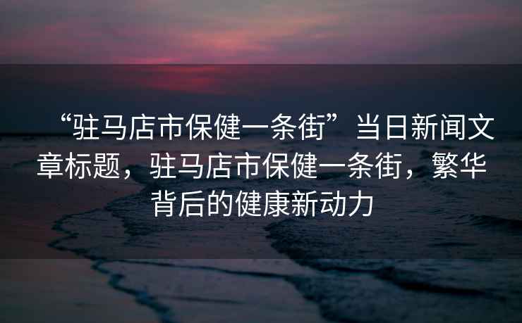 “駐馬店市保健一條街”當日新聞文章標題，駐馬店市保健一條街，繁華背后的健康新動力