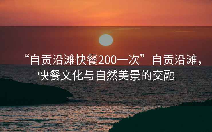 “自貢沿灘快餐200一次”自貢沿灘，快餐文化與自然美景的交融