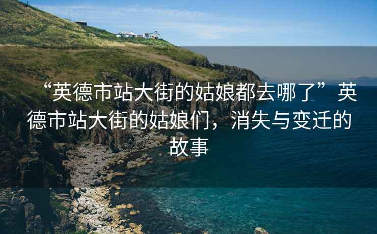 “英德市站大街的姑娘都去哪了”英德市站大街的姑娘們，消失與變遷的故事
