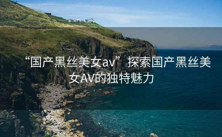 “國產黑絲美女av”探索國產黑絲美女AV的獨特魅力