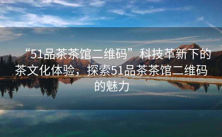 “51品茶茶館二維碼”科技革新下的茶文化體驗，探索51品茶茶館二維碼的魅力