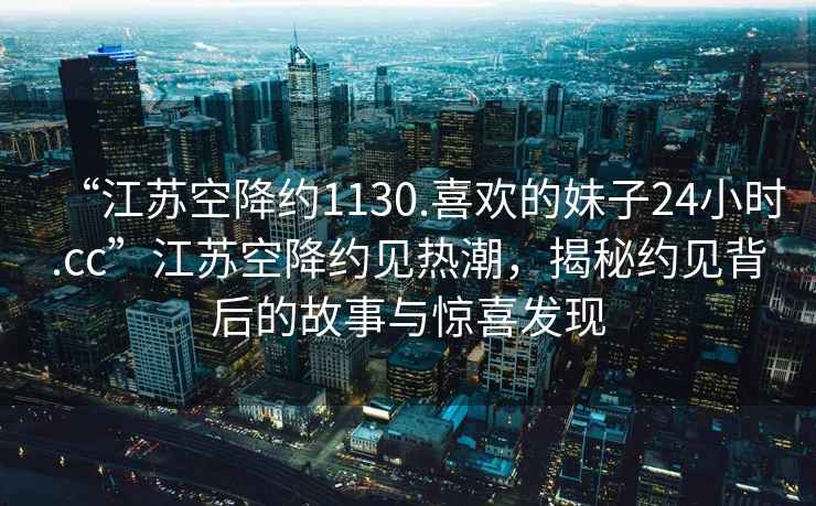 “江蘇空降約1130.喜歡的妹子24小時.cc”江蘇空降約見熱潮，揭秘約見背后的故事與驚喜發(fā)現(xiàn)