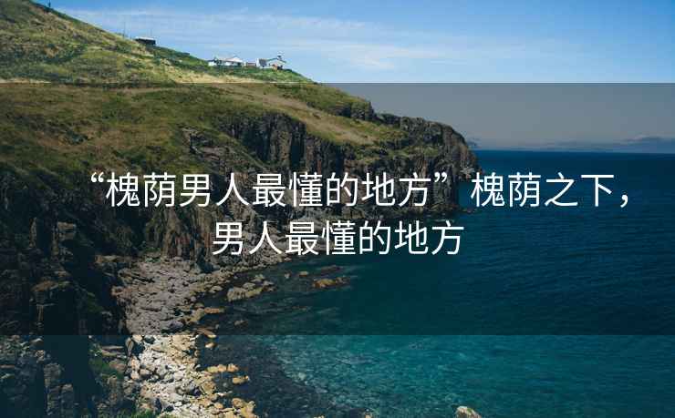 “槐蔭男人最懂的地方”槐蔭之下，男人最懂的地方