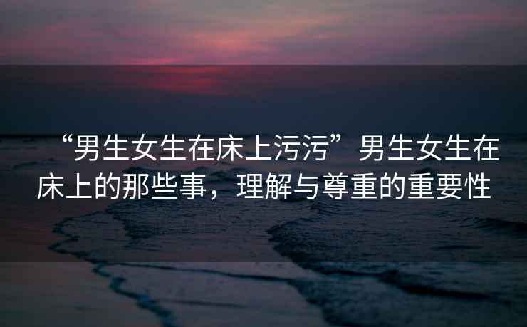 “男生女生在床上污污”男生女生在床上的那些事，理解與尊重的重要性