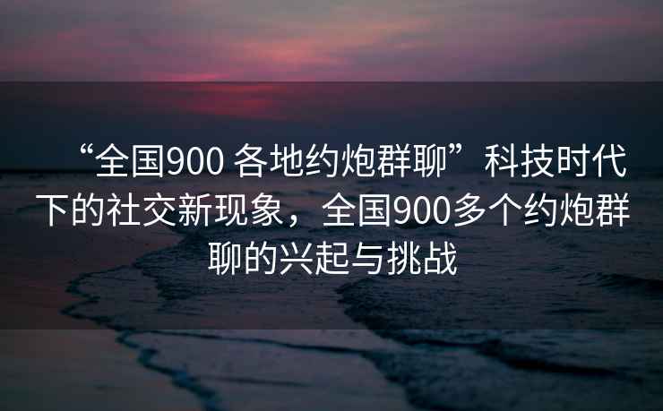 “全國900 各地約炮群聊”科技時代下的社交新現象，全國900多個約炮群聊的興起與挑戰
