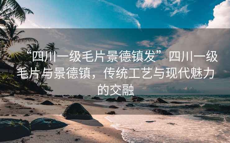 “四川一級(jí)毛片景德鎮(zhèn)發(fā)”四川一級(jí)毛片與景德鎮(zhèn)，傳統(tǒng)工藝與現(xiàn)代魅力的交融