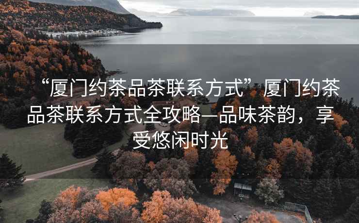 “廈門約茶品茶聯(lián)系方式”廈門約茶品茶聯(lián)系方式全攻略—品味茶韻，享受悠閑時光