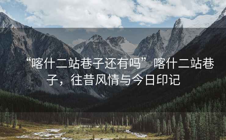 “喀什二站巷子還有嗎”喀什二站巷子，往昔風(fēng)情與今日印記