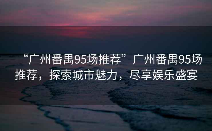 “廣州番禺95場推薦”廣州番禺95場推薦，探索城市魅力，盡享娛樂盛宴