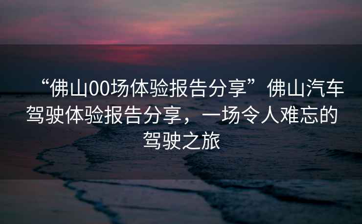 “佛山00場體驗報告分享”佛山汽車駕駛體驗報告分享，一場令人難忘的駕駛之旅