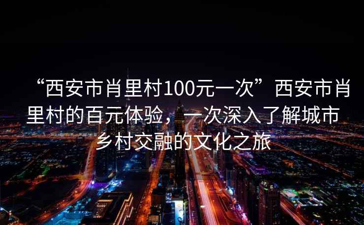 “西安市肖里村100元一次”西安市肖里村的百元體驗，一次深入了解城市鄉(xiāng)村交融的文化之旅