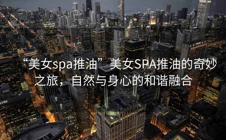 “美女spa推油”美女SPA推油的奇妙之旅，自然與身心的和諧融合