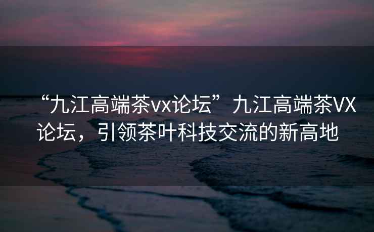 “九江高端茶vx論壇”九江高端茶VX論壇，引領(lǐng)茶葉科技交流的新高地