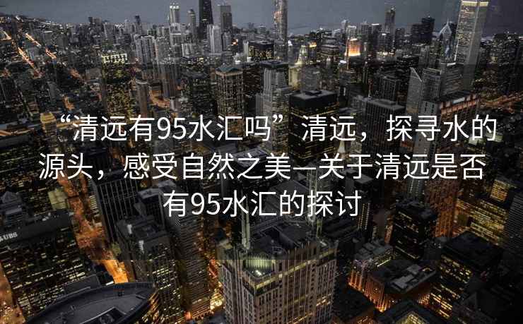 “清遠(yuǎn)有95水匯嗎”清遠(yuǎn)，探尋水的源頭，感受自然之美—關(guān)于清遠(yuǎn)是否有95水匯的探討