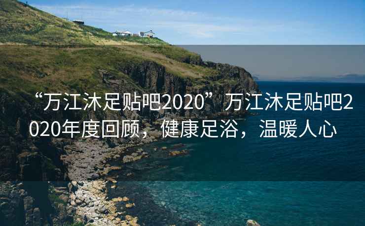 “萬江沐足貼吧2020”萬江沐足貼吧2020年度回顧，健康足浴，溫暖人心