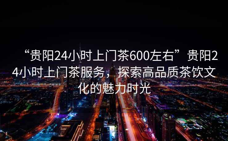 “貴陽24小時上門茶600左右”貴陽24小時上門茶服務(wù)，探索高品質(zhì)茶飲文化的魅力時光