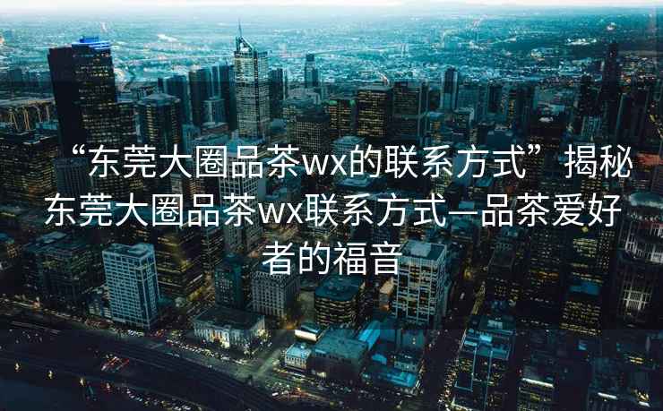“東莞大圈品茶wx的聯系方式”揭秘東莞大圈品茶wx聯系方式—品茶愛好者的福音