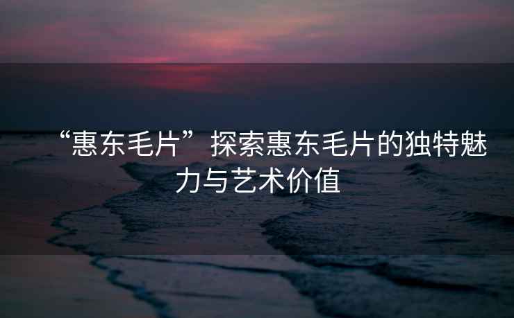 “惠東毛片”探索惠東毛片的獨特魅力與藝術價值
