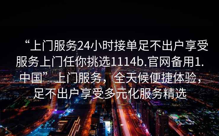 “上門服務24小時接單足不出戶享受服務上門任你挑選1114b.官網備用1.中國”上門服務，全天候便捷體驗，足不出戶享受多元化服務精選