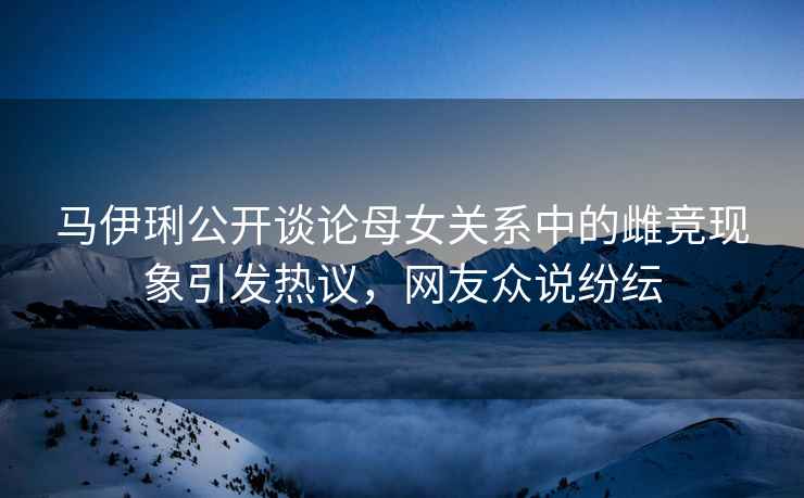 馬伊琍公開(kāi)談?wù)撃概P(guān)系中的雌競(jìng)現(xiàn)象引發(fā)熱議，網(wǎng)友眾說(shuō)紛紜