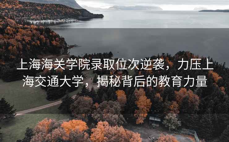 上海海關學院錄取位次逆襲，力壓上海交通大學，揭秘背后的教育力量