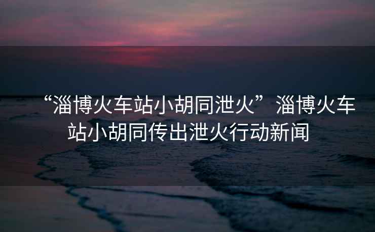 “淄博火車站小胡同泄火”淄博火車站小胡同傳出泄火行動(dòng)新聞