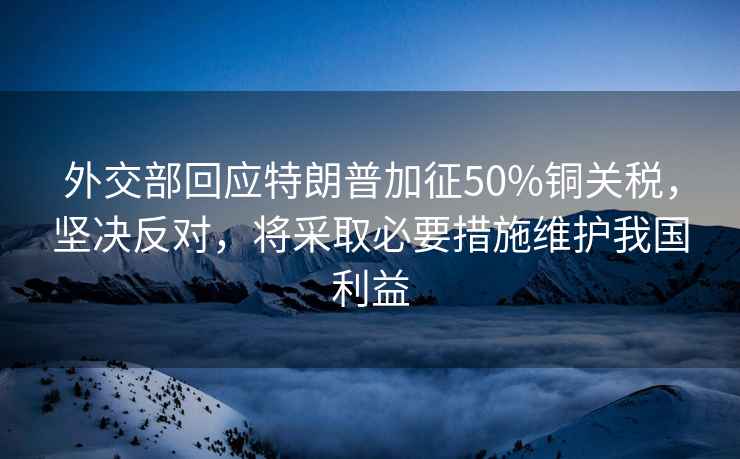 外交部回應特朗普加征50%銅關稅，堅決反對，將采取必要措施維護我國利益