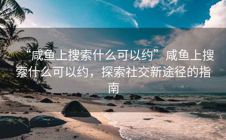 “咸魚上搜索什么可以約”咸魚上搜索什么可以約，探索社交新途徑的指南