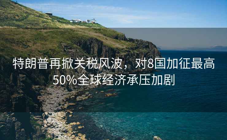 特朗普再掀關(guān)稅風波，對8國加征最高50%全球經(jīng)濟承壓加劇