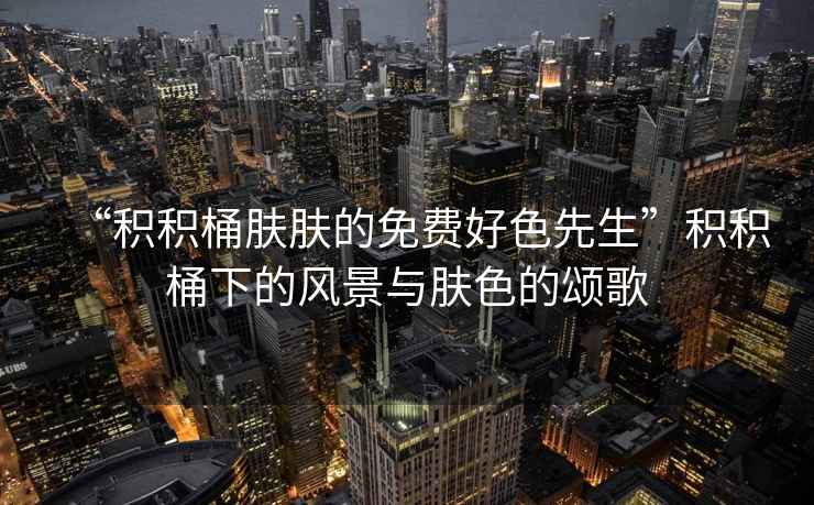 “積積桶膚膚的免費好色先生”積積桶下的風景與膚色的頌歌