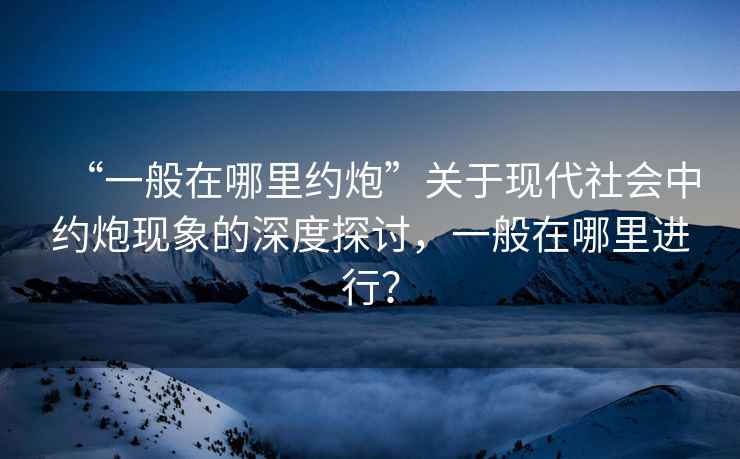 “一般在哪里約炮”關于現代社會中約炮現象的深度探討，一般在哪里進行？
