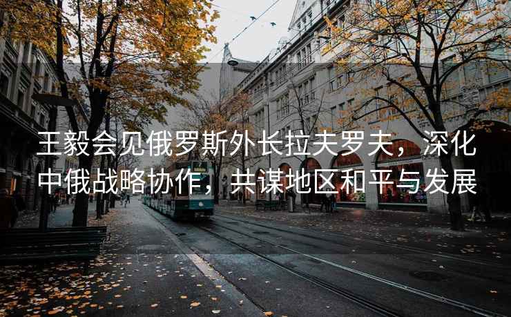王毅會(huì)見(jiàn)俄羅斯外長(zhǎng)拉夫羅夫，深化中俄戰(zhàn)略協(xié)作，共謀地區(qū)和平與發(fā)展