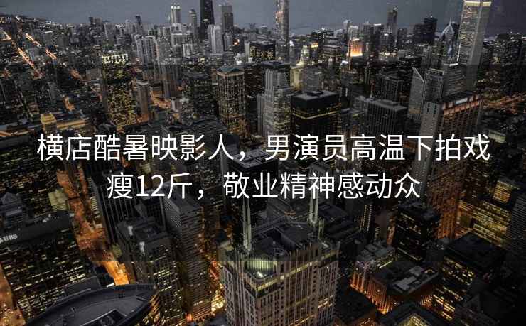 橫店酷暑映影人，男演員高溫下拍戲瘦12斤，敬業精神感動眾