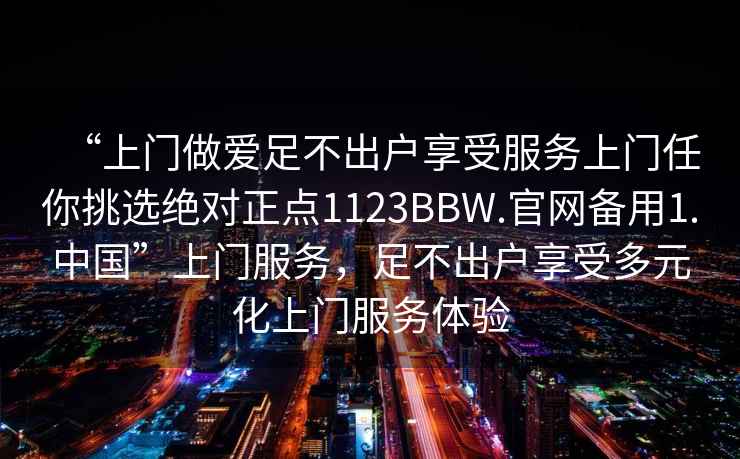 “上門做愛足不出戶享受服務上門任你挑選絕對正點1123BBW.官網備用1.中國”上門服務，足不出戶享受多元化上門服務體驗